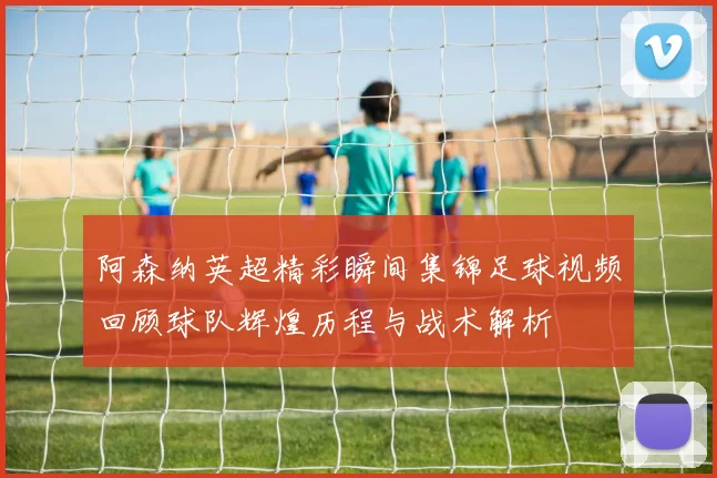 阿森纳英超精彩瞬间集锦足球视频回顾球队辉煌历程与战术解析