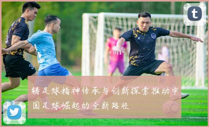 铸足球精神传承与创新探索推动中国足球崛起的全新路径