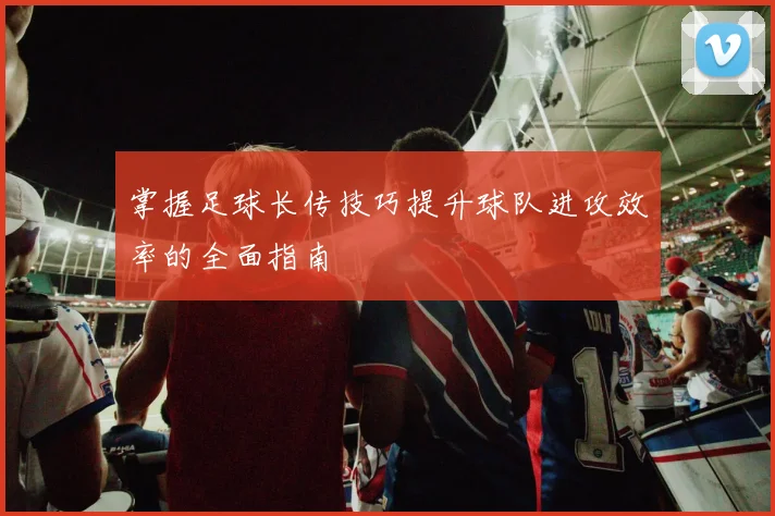掌握足球长传技巧提升球队进攻效率的全面指南