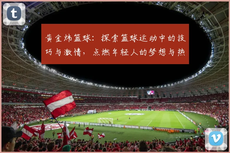 黄金炜篮球：探索篮球运动中的技巧与激情，点燃年轻人的梦想与热情