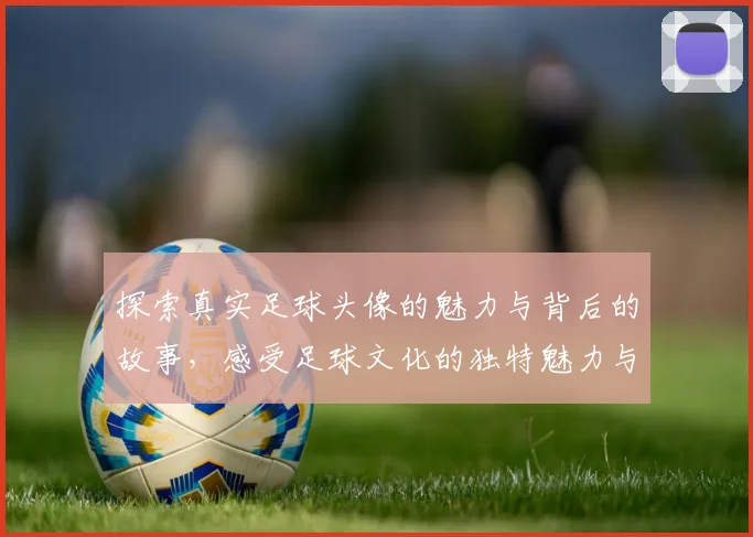 探索真实足球头像的魅力与背后的故事，感受足球文化的独特魅力与激情