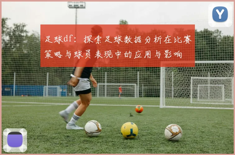 足球df：探索足球数据分析在比赛策略与球员表现中的应用与影响