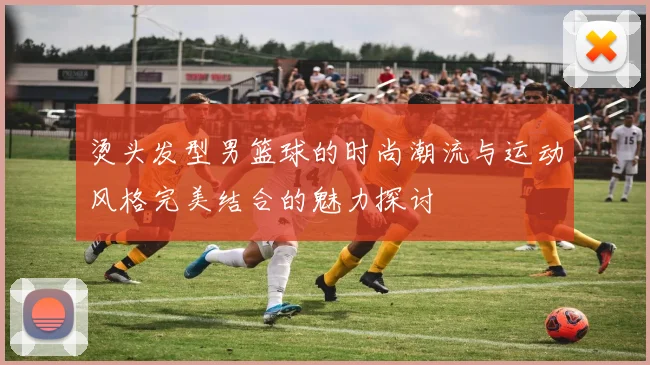 烫头发型男篮球的时尚潮流与运动风格完美结合的魅力探讨