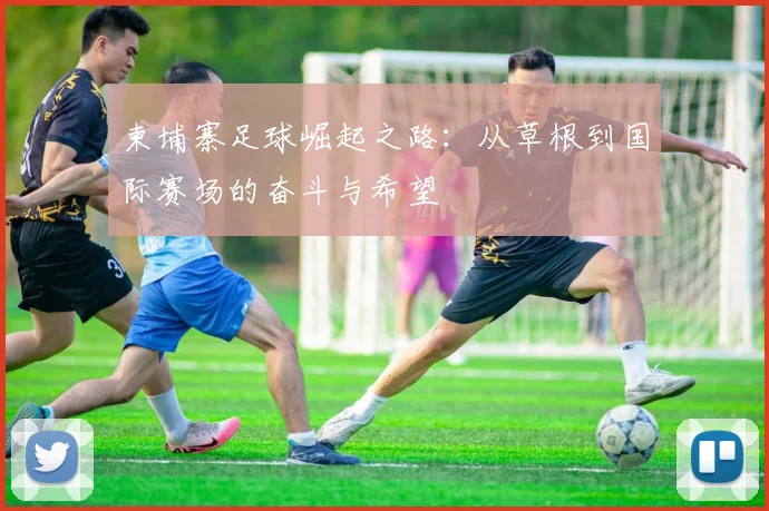 柬埔寨足球崛起之路：从草根到国际赛场的奋斗与希望