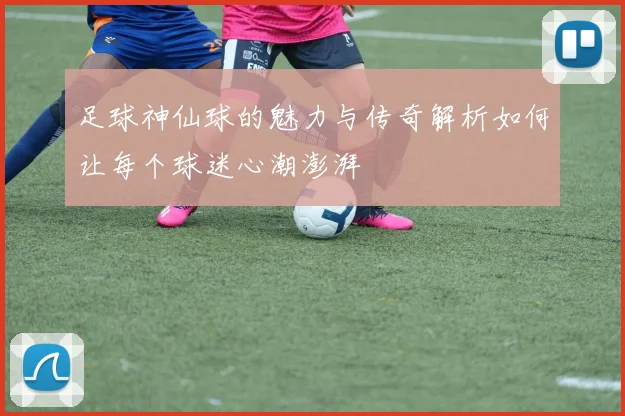 足球神仙球的魅力与传奇解析如何让每个球迷心潮澎湃