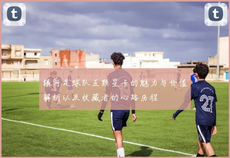 银河足球队五颗星卡的魅力与价值解析以及收藏者的心路历程